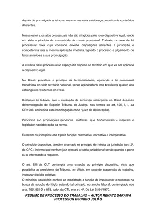 RESUMO DE PROCESSO DO TRABALHO – AUTOR RENATO SARAIVA
PROFESSOR RODRIGO JULIÃO
depois de promulgada a lei nova, mesmo que esta estabeleça preceitos de conteúdos
diferentes.
Nessa esteira, os atos processuais não são atingidos pelo novo dispositivo legal, tendo
em vista o princípio da irretroativide da norma processual. Todavia, no caso de lei
processual nova cujo conteúdo envolva disposições atinentes a jurisdição e
competencia terá a mesma aplicação imediata,regnedo o processo e julgamento de
fatos anteriores a sua promulgação.
A eficácia da lei processual no espaço diz respeito ao território em que vai ser aplicado
o dispositivo legal.
No Brasil, prevalece o princípio da territorialiadade, vigorando a lei processual
trabalhista em todo território nacional, sendo aplicadatanto nos brasileiros quanto aos
estrangeiros residentes no Brasil.
Destaque-se todavia, que a execução da sentença estrangeira no Brasil depende
dehomologação do Superior Tribunal de Justiça, nos termos do art. 105, I, i, da
CF/1988, conhecida esta homologação como “juízo de deliberação).
Princípios são proposiçoes genéricas, abstratas, que fundamentam e inspiram o
legislador na elaboração da norma.
Exercem os princípios uma tríplice função: informativa, normativa e interpretativa.
O princípio dispositivo, também chamado de princípio de inércia da jurisdição (art. 2º.
do CPC), informa que nenhum juiz prestará a tutela jurisdicional senão quando a parte
ou o interessado a requerer.
O art. 856 da CLT contempla uma exceção ao príncipio dispositivo, visto que
possibilita ao presidente do Tribunal, ex officio, em caso de suspensão do trabalho,
instaurar dissídio coletivo;
O princípio inquisitório confere ao magistrado a função de impulsionar o processo na
busca da solução do litígio, estando tal princípio, no ambito laboral, contemplado nos
arts. 765, 852-D e 878, todos da CTL eno art. 4º. Da Lei 5.584/1970.
 