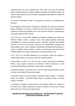 RESUMO DE PROCESSO DO TRABALHO – AUTOR RENATO SARAIVA
PROFESSOR RODRIGO JULIÃO
compulsoriamente de uma localidade para outra, salvo por motivo de interesse
público, mediante decisão de órgão colegiado competente do Ministério Público, por
voto da maioria absoluta de seus membros, assegurada ampla defesa ao membro do
Ministério Público.
Ao membro do Ministério Público foi assegurada a garantia da irredutibilidade de
subsídios.
As prerrogativas (institucionais e processuais) conferidas aos membros do Ministério
Público possibilitam ao Parquet o exercício de seu ofício de forma independente e
autônoma na defesa da sociedade, sem o risco de sofrer ameaças ou represálias em
função das atividades desenvolvidas.
O art. 128, § 5o. II, da CF/1988, estabelece as seguintes vedações aos membros do
Ministério Público, receber, a qualquer título e sob qualquer pretexto, honorários,
percentagens ou custas processuais, exercer a advocacia, participar da sociedade
comercial, na forma da lei; exercer, ainda que em disponibilidade, qualquer outra
função pública, salvo uma de magistério; desempenhar atividade político-partidária; e
receber, a qualquer título ou pretexto , auxílios, ou contribuições de pessoas físicas,
entidades públicas ou privadas, ressalvadas as exceções previstas em lei.
O art. 129, IX, da CF/1988 estabelece que ao Ministério Público são vedadas a
representação judicial e a consultoria jurídica de entidades públicas.
A Carta Maior de 1988, no art. 129, enumera a funções institucionais do Ministério
Público, sendo algumas exclusivas do Ministério Público (privativas) e outras
concorrentes (podendo ser atribuídas a outros órgãos ou pessoas).
No Ministério Público, nos termos do art. 128 da CF/1988 abrange Ministério público
da União e os Ministérios Públicos dos Estados.
O Ministério Público da união abrange o Ministério Público Federal, o Ministério
Público do Trabalho , o Ministério Público Militar e o Ministério Público do Distrito
Federal e Territórios.
O nascimento, evolução e desenvolvimento do Ministério Público do Trabalho se
confundem com o próprio surgimento da Justiça do trabalho, uma vez que o Parquet
laboral exerce seu ofício perante aquela justiça.
 