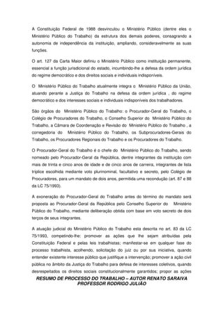 RESUMO DE PROCESSO DO TRABALHO – AUTOR RENATO SARAIVA
PROFESSOR RODRIGO JULIÃO
A Constituição Federal de 1988 desvinculou o Ministério Público (dentre eles o
Ministério Público do Trabalho) da estrutura dos demais poderes, consagrando a
autonomia de independência da instituição, ampliando, consideravelmente as suas
funções.
O art. 127 da Carta Maior definiu o Ministério Público como instituição permanente,
essencial a função jurisdicional do estado, incumbindo-lhe a defesa da ordem jurídica
do regime democrático e dos direitos sociais e individuais indisponíveis.
O Ministério Público do Trabalho atualmente integra o Ministério Público da União,
atuando perante a Justiça do Trabalho na defesa da ordem jurídica , do regime
democrático e dos interesses sociais e individuais indisponíveis dos trabalhadores.
São órgãos do Ministério Público do Trabalho: o Procurador-Geral do Trabalho, o
Colégio de Procuradores do Trabalho, o Conselho Superior do Ministério Público do
Trabalho, a Câmara de Coordenação e Revisão do Ministério Público do Trabalho , a
corregedoria do Ministério Público do Trabalho, os Subprocuradores-Gerais do
Trabalho, os Procuradores Regionais do Trabalho e os Procuradores do Trabalho.
O Procurador-Geral do Trabalho é o chefe do Ministério Público do Trabalho, sendo
nomeado pelo Procurador-Geral da República, dentre integrantes da instituição com
mais de trinta e cinco anos de idade e de cinco anos de carreira, integrantes de lista
tríplice escolhida mediante voto plurinominal, facultativo e secreto, pelo Colégio de
Procuradores, para um mandato de dois anos, permitida uma recondução (art. 87 e 88
da LC 75/1993).
A exoneração do Procurador-Geral do Trabalho antes do término do mandato será
proposta ao Procurador-Geral da República pelo Conselho Superior do Ministério
Público do Trabalho, mediante deliberação obtida com base em voto secreto de dois
terços de seus integrantes.
A atuação judicial do Ministério Público do Trabalho esta descrita no art. 83 da LC
75/1993, competindo-lhe: promover as ações que lhe sejam atribuídas pela
Constituição Federal e pelas leis trabalhistas; manifestar-se em qualquer fase do
processo trabalhista, acolhendo, solicitação do juiz ou por sua iniciativa, quando
entender existente interesse público que justifique a intervenção; promover a ação civil
pública no âmbito da Justiça do Trabalho para defesa de interesses coletivos, quando
desrespeitados os direitos sociais constitucionalmente garantidos; propor as ações
 