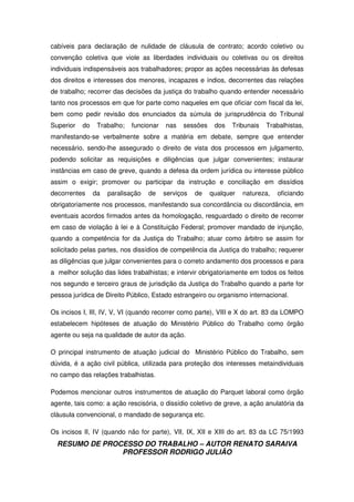 RESUMO DE PROCESSO DO TRABALHO – AUTOR RENATO SARAIVA
PROFESSOR RODRIGO JULIÃO
cabíveis para declaração de nulidade de cláusula de contrato; acordo coletivo ou
convenção coletiva que viole as liberdades individuais ou coletivas ou os direitos
individuais indispensáveis aos trabalhadores; propor as ações necessárias às defesas
dos direitos e interesses dos menores, incapazes e índios, decorrentes das relações
de trabalho; recorrer das decisões da justiça do trabalho quando entender necessário
tanto nos processos em que for parte como naqueles em que oficiar com fiscal da lei,
bem como pedir revisão dos enunciados da súmula de jurisprudência do Tribunal
Superior do Trabalho; funcionar nas sessões dos Tribunais Trabalhistas,
manifestando-se verbalmente sobre a matéria em debate, sempre que entender
necessário, sendo-lhe assegurado o direito de vista dos processos em julgamento,
podendo solicitar as requisições e diligências que julgar convenientes; instaurar
instâncias em caso de greve, quando a defesa da ordem jurídica ou interesse público
assim o exigir; promover ou participar da instrução e conciliação em dissídios
decorrentes da paralisação de serviços de qualquer natureza, oficiando
obrigatoriamente nos processos, manifestando sua concordância ou discordância, em
eventuais acordos firmados antes da homologação, resguardado o direito de recorrer
em caso de violação à lei e à Constituição Federal; promover mandado de injunção,
quando a competência for da Justiça do Trabalho; atuar como árbitro se assim for
solicitado pelas partes, nos dissídios de competência da Justiça do trabalho; requerer
as diligências que julgar convenientes para o correto andamento dos processos e para
a melhor solução das lides trabalhistas; e intervir obrigatoriamente em todos os feitos
nos segundo e terceiro graus de jurisdição da Justiça do Trabalho quando a parte for
pessoa jurídica de Direito Público, Estado estrangeiro ou organismo internacional.
Os incisos I, III, IV, V, VI (quando recorrer como parte), VIII e X do art. 83 da LOMPO
estabelecem hipóteses de atuação do Ministério Público do Trabalho como órgão
agente ou seja na qualidade de autor da ação.
O principal instrumento de atuação judicial do Ministério Público do Trabalho, sem
dúvida, é a ação civil pública, utilizada para proteção dos interesses metaindividuais
no campo das relações trabalhistas.
Podemos mencionar outros instrumentos de atuação do Parquet laboral como órgão
agente, tais como: a ação rescisória, o dissídio coletivo de greve, a ação anulatória da
cláusula convencional, o mandado de segurança etc.
Os incisos II, IV (quando não for parte), VII, IX, XII e XIII do art. 83 da LC 75/1993
 