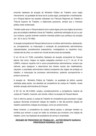 RESUMO DE PROCESSO DO TRABALHO – AUTOR RENATO SARAIVA
PROFESSOR RODRIGO JULIÃO
encerrão hipóteses de atuação do Ministério Público do Trabalho como órgão
interveniente, na qualidade de fiscal da lei (custos legis), participando e manifestando-
se o Parquet laboral nas sessões realizadas nos Tribunais Regionais do Trabalho e
Tribunal Superior do Trabalho, e elaborando pareceres, sempre que o interesse
público restar evidenciado.
Também pode atuar o Parquet laboral como custos legais junto aos órgãos de primeiro
grau de jurisdição trabalhista (Varas do Trabalho), acolhendo solicitação do juiz ou por
sua iniciativa, quando entender existente interesse público que justifique sua atuação
(art. 83, II, da LC 75/1993).
A atuação extrajudicial do Parquet laboral ocorre na esfera administrativa, destacando-
se, principalmente, na instauração e condução de procedimentos administrativos
(representações, procedimentos preparatórios, investigatórios ou inquéritos civis),
iniciado dos de oficio, ou mesmo em virtude de denuncias da sociedade.
O art. 84 da LC 75/93, exemplifica hipóteses de atuação extrajudicial do Parquet
laboral, tais como: integrar os órgãos colegiados previstos no § 1º, do art. 6º da
LOMPU; instaurar inquérito civil e outros procedimentos administrativos, sempre que
cabíveis, para assegurar a observância dos direitos sociais dos trabalhadores,
requisitar a autoridade administrativa federal competente dos órgãos de proteção ao
trabalho, a instauração de processos administrativos, podendo acompanhá-los e
produzir provas etc.
A atuação do Ministério Público do Trabalho, na qualidade de árbitro, quando
solicitada pelas partes, nos dissídios de competência da Justiça do Trabalho, revela
também atuação administrativa do Parquet.
A EC 45, de 08.12.2004, ampliou consideravelmente a competência material da
Justiça do Trabalho, trazendo, sem dúvida, reflexo na atuação do Parquet laboral.
Com a reforma, passou a Justiça do Trabalho ter competência para processar e julgar
qualquer demanda envolvendo relação de trabalho e não tão-somente relação de
trabalho subordinário (relação de emprego), como era anteriormente.
Neste contexto, a competência da Justiça laboral passou a abranger também os
conflitos que venham a surgir em todos os contratos que envolvam uma relação de
trabalho, como nas hipóteses de prestadores de serviço e empreitada.
 