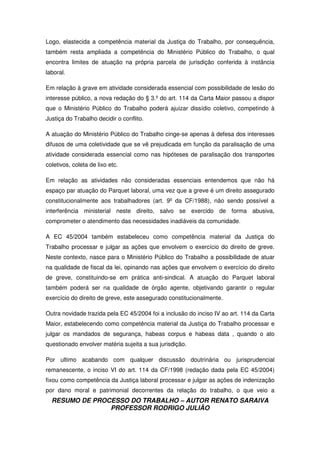 RESUMO DE PROCESSO DO TRABALHO – AUTOR RENATO SARAIVA
PROFESSOR RODRIGO JULIÃO
Logo, elastecida a competência material da Justiça do Trabalho, por consequência,
também resta ampliada a competência do Ministério Público do Trabalho, o qual
encontra limites de atuação na própria parcela de jurisdição conferida à instância
laboral.
Em relação à grave em atividade considerada essencial com possibilidade de lesão do
interesse público, a nova redação do § 3.º do art. 114 da Carta Maior passou a dispor
que o Ministério Público do Trabalho poderá ajuizar dissídio coletivo, competindo à
Justiça do Trabalho decidir o conflito.
A atuação do Ministério Público do Trabalho cinge-se apenas à defesa dos interesses
difusos de uma coletividade que se vê prejudicada em função da paralisação de uma
atividade considerada essencial como nas hipóteses de paralisação dos transportes
coletivos, coleta de lixo etc.
Em relação as atividades não consideradas essenciais entendemos que não há
espaço par atuação do Parquet laboral, uma vez que a greve é um direito assegurado
constitucionalmente aos trabalhadores (art. 9º da CF/1988), não sendo possível a
interferência ministerial neste direito, salvo se exercido de forma abusiva,
comprometer o atendimento das necessidades inadiáveis da comunidade.
A EC 45/2004 também estabeleceu como competência material da Justiça do
Trabalho processar e julgar as ações que envolvem o exercício do direito de greve.
Neste contexto, nasce para o Ministério Público do Trabalho a possibilidade de atuar
na qualidade de fiscal da lei, opinando nas ações que envolvem o exercício do direito
de greve, constituindo-se em prática anti-sindical. A atuação do Parquet laboral
também poderá ser na qualidade de órgão agente, objetivando garantir o regular
exercício do direito de greve, este assegurado constitucionalmente.
Outra novidade trazida pela EC 45/2004 foi a inclusão do inciso IV ao art. 114 da Carta
Maior, estabelecendo como competência material da Justiça do Trabalho processar e
julgar os mandados de segurança, habeas corpus e habeas data , quando o ato
questionado envolver matéria sujeita a sua jurisdição.
Por ultimo acabando com qualquer discussão doutrinária ou jurisprudencial
remanescente, o inciso VI do art. 114 da CF/1998 (redação dada pela EC 45/2004)
fixou como competência da Justiça laboral processar e julgar as ações de indenização
por dano moral e patrimonial decorrentes da relação do trabalho, o que veio a
 