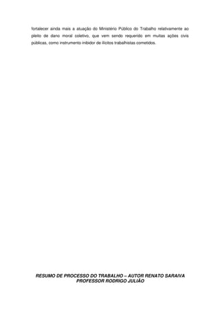 RESUMO DE PROCESSO DO TRABALHO – AUTOR RENATO SARAIVA
PROFESSOR RODRIGO JULIÃO
fortalecer ainda mais a atuação do Ministério Público do Trabalho relativamente ao
pleito de dano moral coletivo, que vem sendo requerido em muitas ações civis
públicas, como instrumento inibidor de ilícitos trabalhistas cometidos.
 