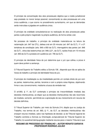 RESUMO DE PROCESSO DO TRABALHO – AUTOR RENATO SARAIVA
PROFESSOR RODRIGO JULIÃO
O princípio da concentração dos atos processuais objetiva que a tutela jurisdicional
seja prestada no menor tempo possível, concentrando os atos processuais em uma
única audiência, o que ocorre no procedimento sumaríssimo, em que as demandas
serão instruídas e julgadas em audiência única.
O princípio da oralidade consubstancia-se na realização de atos processuais pelas
partes e pelo próprio magistrado na própria audiência, de forma verbal, oral.
No processo do trabalho, o princípio da oralidade materializa-se na leitura da
reclamação (art. 847 da CTL), defesa oral em 20 minutos (art. 847 da CLT), 1ª. e 2ª
tentativas de conciliação (arts. 846 e 850 da CLT), interrogatório das partes (art. 848
da CLT) , oitiva das testemunhas (art. 848, § 2º., da CLT), razões finais em 10 minutos
(art. 850 da CLT) e protesto em audiência (art. 795 da CLT).
O princípio da identidade física do juíz determina que o juíz que colheu a prova é
quem deve proferir a sentença.
O Tribunal Superior do Trabalho editou a Súmula 136 , dispondo que não se aplica às
Varas do trabalho o princípio de identidade física do juíz.
O princípio de imediatação ou da imediatidade permite um contato direto do juiz com
as partes, testemunhas, peritos, terceiros e com a própria coisa litigiosa, objetivando
firmar o seu convencimento, mediante a busca da verdade real.
O art.893, § 1º, da CLT contempla o princípio da irrecorribilidade imediata das
decisões interlocutórias, ao dispor que as decisões interlocutórias não são recorríveis
de imediato, somente permitindo-se a apreciação do seu merecimento em recurso de
decisão definitiva.
O Tribual Superior do Trabalho, por meio da Súmula 214, dispôs que na Justiça do
Trabalho, nos termos do art. 893, § 1º., da CLT, as decisões interlocutórias não
ensejam recurso imediato, salvo nas hipóteses de decisão: a) de Tribunal regional do
Trabalho contrária a Súmula ou Orientação Jurisprudencial do Tribunal Superior do
Trabalho; b) suscetível deimpugnação mediante recurso para o mesmo Tribunal;c) que
 