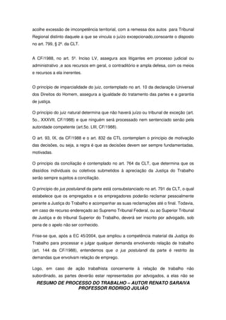 RESUMO DE PROCESSO DO TRABALHO – AUTOR RENATO SARAIVA
PROFESSOR RODRIGO JULIÃO
acolhe excessão de imconpetência territorial, com a remessa dos autos para Tribunal
Regional distinto daquele a que se vincula o juízo excepcionado,consoante o disposto
no art. 799, § 2º. da CLT.
A CF/1988, no art. 5º. Inciso LV, assegura aos litigantes em processo judicial ou
administrativo ,e aos recursos em geral, o contraditório e ampla defesa, com os meios
e recursos a ela inerentes.
O princípio de imparcialidade do juiz, contemplado no art. 10 da declaração Universal
dos Direitos do Homem, assegura a igualdade do tratamento das partes e a garantia
de justiça.
O princípio do juiz natural determina que não haverá juízo ou tribunal de exceção (art.
5o., XXXVII, CF/1988) e que ninguém será processado nem sentenciado senão pela
autoridade competente (art.5o. LIII, CF/1988).
O art. 93, IX, da CF/1988 e o art. 832 da CTL contemplam o princípio de motivação
das decisões, ou seja, a regra é que as decisões devem ser sempre fundamentadas,
motivadas.
O princípio da conciliação é contemplado no art. 764 da CLT, que determina que os
dissídios individuais ou coletivos submetidos à apreciação da Justiça do Trabalho
serão sempre sujeitos a conciliação.
O princípio do jus postulandi da parte está consubstanciado no art. 791 da CLT, o qual
estabelece que os empregados e os empregadores poderão reclamar pessoalmente
perante a Justiça do Trabalho e acompanhar as suas reclamações até o final. Todavia,
em caso de recurso endereçado ao Supremo Tribunal Federal, ou ao Superior Tribunal
de Justiça e do tribunal Superior do Trabalho, deverá ser inscrito por advogado, sob
pena de o apelo não ser conhecido.
Frise-se que, após a EC 45/2004, que ampliou a competência material da Justiça do
Trabalho para processar e julgar qualquer demanda envolvendo relação de trabalho
(art. 144 da CF/1988), entendemos que o jus postulandi da parte é restrito às
demandas que envolvam relação de emprego.
Logo, em caso de ação trabalhista concernente à relação de trabalho não
subordinado, as partes deverão estar representadas por advogados, a elas não se
 