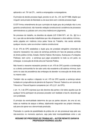 RESUMO DE PROCESSO DO TRABALHO – AUTOR RENATO SARAIVA
PROFESSOR RODRIGO JULIÃO
aplicando o art. 791 da CTL , restrito a empregados e empregadores.
O princípio do devido processo legal, previsto no art. 5o., LIV, da CF/1988, dispõe que
ninguém será privado de liberdade ou de seus bens sem o devido processo legal.
O STF firmou entendimento de que o princípio do duplo grau de jurisdição não é uma
garantia constitucional, não havendo vedação constitucional à existência de processos
administrativos ou judiciais com uma única instância em julgamento.
No processo do trabalho, os dissídios da alçada (LEI 5.584/1971, art. 2o., §§ 3.o e
4o.), que são as demandas trabalhistas que não ultrapassam a dois salários mínimos ,
serão julgados em instância única pelas Varas do Trabalho, não sendo admitido
qualquer recurso, salvo se envolver matéria constitucional.
O art. 475 do CPC estabelece o duplo grau de jurisdição obrigatório (chamado de
reexame necessário) nos casos de sentença proferida em face de pessoas jurídicas
do direito público (União, Estado, Distrito Federal, Municípios, Autarquias e Fundações
Públicas), bem como a sentença que julgar procedente no todo ou em parte, os
embargos à execução de dívida ativa da Fazenda Pública.
Não haverá o reexame necessário previsto no art. 475 do CPC quando a condenação
ou o direito controvertido for de valor certo não excedente a 60 salários mínimos, bem
como no caso de procedência dos embargos do devedor na execução de dívida ativa
no mesmo valor.
Também não se explica o disposto no art. 475 do CPC quando a sentença estiver
fundada em jurisprudência do plenário do Supremo Tribunal Federal ou em súmula do
Tribunal ou Tribunal Superior competente (art. 475, § 3.º, do CPC).
o art. 14, ii do CPC expressa que são deveres das partes e de todos aqueles que de
qualquer forma participam do processo proceder com lealdade e boa-fé, devendo agir
com proibidade.
O princípio da eventualidade determina de que as partes aduzam, de uma só vez,
todas as matérias de ataque e defesa, objetivando resguardar seu próprio interesse,
sob pena de operar-se a denominada preclusão.
Preclusão é a perda de possibilidade da prática de um ato processual seja pelo seu
não-exercício no momento oportuno, seja pela total incompatibilidade entre o ato
 