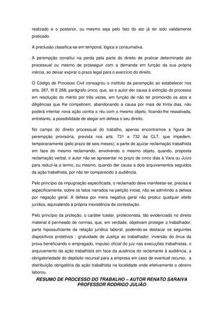 RESUMO DE PROCESSO DO TRABALHO – AUTOR RENATO SARAIVA
PROFESSOR RODRIGO JULIÃO
realizado e o posterior, ou mesmo seja pelo fato do ato já ter sido validamente
praticado.
A preclusão classifica-se em temporal, lógica e consumativa.
A perempção constitui na perda pela parte do direito de praticar determinado ato
processual ou mesmo de prosseguir com a demanda em função da sua própria
inércia, ao deixar expirar o prazo legal para o exercício do direito.
O Código de Processo Civil consagrou o instituto da perempção ao estabelecer nos
arts. 267, III E 268, parágrafo único, que, se o autor der causa à extinção do processo
em resolução do mérito por três vezes, em função de não ter promovido os atos e
diligências que lhe competirem, abandonando a causa por mais de trinta dias, não
poderá intentar nova ação contra o réu com o mesmo objeto, ficando-lhe ressalvada,
entretanto, a possibilidade de alegar em defesa o seu direito.
No campo do direito processual do trabalho, apenas encontramos a figura de
perempção provisória, prevista nos arts. 731 e 732 da CLT, que impedem,
temporariamente (pelo prazo de seis meses), a parte de ajuizar reclamação trabalhista
em face do mesmo reclamando, envolvendo o mesmo objeto, quando, proposta
reclamação verbal, o autor não se apresentar no prazo de cinco dias à Vara ou Juízo
para reduzi-la a termo, ou mesmo, quando der causa a dois arquivamentos seguidos
da ação trabalhista, por não ter comparecido à audiência.
Pelo princípio da impugnação especificada, o reclamado deve manifestar-se, precisa e
especificamente, sobre os fatos narrados na petição inicial, não se admitindo a defesa
por negação geral. A defesa por mera negativa geral não produz qualquer efeito
jurídico, equivalendo à própria inexistência da contestação.
Pelo princípio da proteção, o caráter tutelar, protecionista, tão evidenciado no direito
material é permeado de normas, que, em verdade, objetivam proteger o trabalhador,
parte hipossuficiente da relação jurídica laboral, podendo-se destacar os seguintes
dispositivos protetivos : gratuidade de Justiça ao trabalhador, inversão do ônus da
prova beneficiando o empregado, impulso oficial do juiz nas execuções trabalhistas, o
arquivamento da ação trabalhista em face da ausência do reclamante à audiência, a
obrigatoriedade do depósito recursal para a empresa em caso de eventual recurso, a
distribuição obrigatória da ação trabalhista na localidade onde efetivamente o obreiro
laborou.
 
