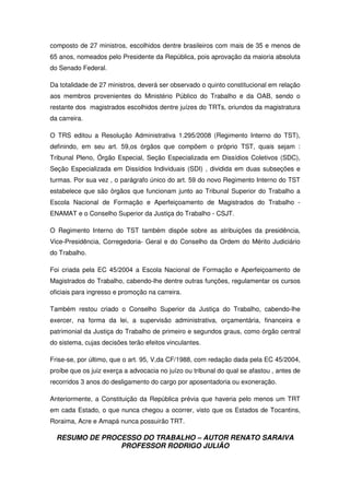 RESUMO DE PROCESSO DO TRABALHO – AUTOR RENATO SARAIVA
PROFESSOR RODRIGO JULIÃO
composto de 27 ministros, escolhidos dentre brasileiros com mais de 35 e menos de
65 anos, nomeados pelo Presidente da República, pois aprovação da maioria absoluta
do Senado Federal.
Da totalidade de 27 ministros, deverá ser observado o quinto constitucional em relação
aos membros provenientes do Ministério Público do Trabalho e da OAB, sendo o
restante dos magistrados escolhidos dentre juízes do TRTs, oriundos da magistratura
da carreira.
O TRS editou a Resolução Administrativa 1.295/2008 (Regimento Interno do TST),
definindo, em seu art. 59,os órgãos que compõem o próprio TST, quais sejam :
Tribunal Pleno, Órgão Especial, Seção Especializada em Dissídios Coletivos (SDC),
Seção Especializada em Dissídios Individuais (SDI) , dividida em duas subseções e
turmas. Por sua vez , o parágrafo único do art. 59 do novo Regimento Interno do TST
estabelece que são órgãos que funcionam junto ao Tribunal Superior do Trabalho a
Escola Nacional de Formação e Aperfeiçoamento de Magistrados do Trabalho -
ENAMAT e o Conselho Superior da Justiça do Trabalho - CSJT.
O Regimento Interno do TST também dispõe sobre as atribuições da presidência,
Vice-Presidência, Corregedoria- Geral e do Conselho da Ordem do Mérito Judiciário
do Trabalho.
Foi criada pela EC 45/2004 a Escola Nacional de Formação e Aperfeiçoamento de
Magistrados do Trabalho, cabendo-lhe dentre outras funções, regulamentar os cursos
oficiais para ingresso e promoção na carreira.
Também restou criado o Conselho Superior da Justiça do Trabalho, cabendo-lhe
exercer, na forma da lei, a supervisão administrativa, orçamentária, financeira e
patrimonial da Justiça do Trabalho de primeiro e segundos graus, como órgão central
do sistema, cujas decisões terão efeitos vinculantes.
Frise-se, por último, que o art. 95, V,da CF/1988, com redação dada pela EC 45/2004,
proíbe que os juiz exerça a advocacia no juízo ou tribunal do qual se afastou , antes de
recorridos 3 anos do desligamento do cargo por aposentadoria ou exoneração.
Anteriormente, a Constituição da República prévia que haveria pelo menos um TRT
em cada Estado, o que nunca chegou a ocorrer, visto que os Estados de Tocantins,
Roraima, Acre e Amapá nunca possuirão TRT.
 