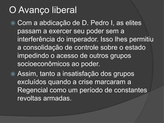 O Avanço liberal
 Com a abdicação de D. Pedro I, as elites
passam a exercer seu poder sem a
interferência do imperador. Isso lhes permitiu
a consolidação de controle sobre o estado
impedindo o acesso de outros grupos
socioeconômicos ao poder.
 Assim, tanto a insatisfação dos grupos
excluídos quando a crise marcaram a
Regencial como um período de constantes
revoltas armadas.
 