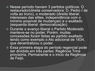  Nesse período haviam 3 partidos políticos: O
restaurador(direita conservadora: D. Pedro I de
volta ao trono), o moderado (direita liberal:
interesses das elites, independência com o
mínimo possível de mudanças) e o exaltado
(esquerda liberal: democratização).
 Durante o avanço liberal o Partido Moderado
manteve-se no poder. Porém, muitas
concessões foram feitas ao partido exaltado
tendo como exemplo o Ato adicional de 1834,
que decentralizou o poder.
 Essa primeira etapa do período regencial pode
ser dividida em três partes: Regência Trina
provisória, Permanente e o inicio da Regência
de Feijó.
 