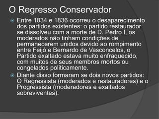 O Regresso Conservador
 Entre 1834 e 1836 ocorreu o desaparecimento
dos partidos existentes: o partido restaurador
se dissolveu com a morte de D. Pedro I, os
moderados não tinham condições de
permanecerem unidos devido ao rompimento
entre Feijó e Bernardo de Vasconcelos, o
Partido exaltado estava muito enfraquecido,
com muitos de seus membros mortos ou
congelados politicamente.
 Diante disso formaram se dois novos partidos:
O Regressista (moderados e restauradores) e o
Progressista (moderadores e exaltados
sobreviventes).
 