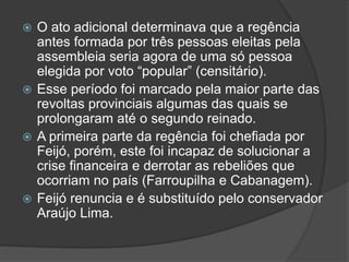  O ato adicional determinava que a regência
antes formada por três pessoas eleitas pela
assembleia seria agora de uma só pessoa
elegida por voto “popular” (censitário).
 Esse período foi marcado pela maior parte das
revoltas provinciais algumas das quais se
prolongaram até o segundo reinado.
 A primeira parte da regência foi chefiada por
Feijó, porém, este foi incapaz de solucionar a
crise financeira e derrotar as rebeliões que
ocorriam no país (Farroupilha e Cabanagem).
 Feijó renuncia e é substituído pelo conservador
Araújo Lima.
 