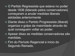  O Partido Regressista que estava no poder
desde 1836 (liderado pelos conservadores)
começaram a anular medidas liberais
adotadas anteriormente
 Diante disso o Partido Progressista (liberal)
organiza o golpe da maioridade através do
qual conseguem voltar ao poder.
 Apesar disso as medidas conservadoras são
mantidas.
 Fim do Período Regencial e inicio do
Segundo Reinado.
 