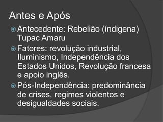 Antes e Após
 Antecedente: Rebelião (índigena)
Tupac Amaru
 Fatores: revolução industrial,
Iluminismo, Independência dos
Estados Unidos, Revolução francesa
e apoio inglês.
 Pós-Independência: predominância
de crises, regimes violentos e
desigualdades sociais.
 