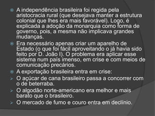  A independência brasileira foi regida pela
aristocracia rural (que desejava manter a estrutura
colonial que lhes era mais favorável). Logo, é
explicada a adoção da monarquia como forma de
governo, pois, a mesma não implicava grandes
mudanças.
 Era necessário apenas criar um aparelho de
Estado (o que foi fácil aproveitando o já havia sido
feito por D. João I). O problema era aplicar esse
sistema num país imenso, em crise e com meios de
comunicação precários.
 A exportação brasileira entra em crise:
 O açúcar de cana brasileiro passa a concorrer com
o de beterraba.
 O algodão norte-americano era melhor e mais
barato que o brasileiro.
 O mercado de fumo e couro entra em declínio.
 