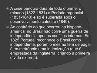  A crise pendura durante todo o primeiro
reinado (1822-1831) e Período regencial
(1831-1840) e só é superada após o
desenvolvimento cafeeiro (1840).
 Ao contrário do que ocorreu na hispano-
américa no Brasil não corre uma guerra de
independência apenas conflitos internos. Em
1825 Portugal reconhece o Brasil como
independente, porém o mesmo tem de pagar
á ex-metrópole uma indenização (que é
emprestada da Inglaterra, criando a primeira
dívida externa).
 