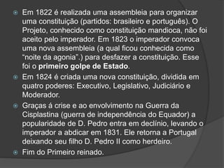  Em 1822 é realizada uma assembleia para organizar
uma constituição (partidos: brasileiro e português). O
Projeto, conhecido como constituição mandioca, não foi
aceito pelo imperador. Em 1823 o imperador convoca
uma nova assembleia (a qual ficou conhecida como
“noite da agonia”.) para desfazer a constituição. Esse
foi o primeiro golpe de Estado.
 Em 1824 é criada uma nova constituição, dividida em
quatro poderes: Executivo, Legislativo, Judiciário e
Moderador.
 Graças á crise e ao envolvimento na Guerra da
Cisplastina (guerra de independência do Equador) a
popularidade de D. Pedro entra em declínio, levando o
imperador a abdicar em 1831. Ele retorna a Portugal
deixando seu filho D. Pedro II como herdeiro.
 Fim do Primeiro reinado.
 