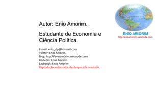 Autor: Enio Amorim.
Estudante de Economia e
Ciência Política.
E-mail: enio_dp@hotmail.com
Twitter: Enio Amorim
Blog: http://enioamorim.webnode.com
Lindedin: Enio Amorim
Facebook: Enio Amorim
Reprodução autorizada, desde que cite a autoria.
 