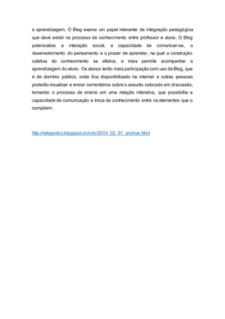 e aprendizagem. O Blog exerce um papel relevante de integração pedagógica
que deve existir no processo de conhecimento entre professor e aluno. O Blog
potencializa a interação social, a capacidade de comunicar-se, o
desenvolvimento do pensamento e o prazer de aprender, na qual a construção
coletiva do conhecimento se afetiva, e mais permite acompanhar a
aprendizagem do aluno. Os alunos terão mais participação com uso de Blog, que
é de domínio público, onde fica disponibilizado na internet e outras pessoas
poderão visualizar e enviar comentários sobre o assunto colocado em discussão,
tornando o processo de ensino em uma relação interativa, que possibilita a
capacidade de comunicação e troca de conhecimento entre os elementos que o
compõem.
http://nelygodoy.blogspot.com.br/2014_02_01_archive.html
 