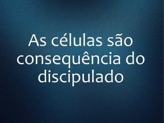 As células são
consequência do
discipulado
 