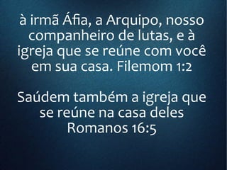 à irmã Áfia, a Arquipo, nosso
companheiro de lutas, e à
igreja que se reúne com você
em sua casa. Filemom 1:2
Saúdem também a igreja que
se reúne na casa deles
Romanos 16:5
 