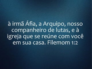 à irmã Áfia, a Arquipo, nosso
companheiro de lutas, e à
igreja que se reúne com você
em sua casa. Filemom 1:2
 