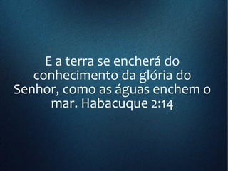 E a terra se encherá do
conhecimento da glória do
Senhor, como as águas enchem o
mar. Habacuque 2:14
 