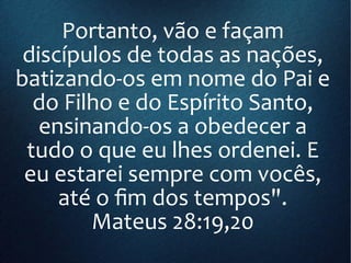 Portanto, vão e façam
discípulos de todas as nações,
batizando-os em nome do Pai e
do Filho e do Espírito Santo,
ensinando-os a obedecer a
tudo o que eu lhes ordenei. E
eu estarei sempre com vocês,
até o fim dos tempos".
Mateus 28:19,20
 
