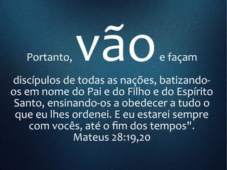 Portanto, vãoe façam
discípulos de todas as nações, batizando-
os em nome do Pai e do Filho e do Espírito
Santo, ensinando-os a obedecer a tudo o
que eu lhes ordenei. E eu estarei sempre
com vocês, até o fim dos tempos".
Mateus 28:19,20
 