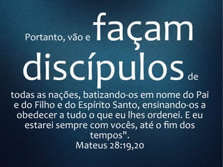 Portanto, vão e façam
discípulosde
todas as nações, batizando-os em nome do Pai
e do Filho e do Espírito Santo, ensinando-os a
obedecer a tudo o que eu lhes ordenei. E eu
estarei sempre com vocês, até o fim dos
tempos".
Mateus 28:19,20
 