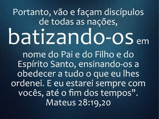 Portanto, vão e façam discípulos
de todas as nações,
batizando-osem
nome do Pai e do Filho e do
Espírito Santo, ensinando-os a
obedecer a tudo o que eu lhes
ordenei. E eu estarei sempre com
vocês, até o fim dos tempos".
Mateus 28:19,20
 
