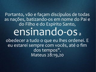 Portanto, vão e façam discípulos de todas
as nações, batizando-os em nome do Pai e
do Filho e do Espírito Santo,
ensinando-osa
obedecer a tudo o que eu lhes ordenei. E
eu estarei sempre com vocês, até o fim
dos tempos".
Mateus 28:19,20
 