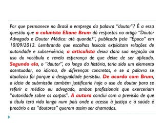 Por que permanece no Brasil o emprego da palavra “doutor”? É a essa
questão que a colunista Eliane Brum dá respostas no artigo “Doutor
Advogado e Doutor Médico: até quando?”, publicado pela “Época” em
10/09/2012. Lembrando que escolhas lexicais explicitam relações de
autoridade e subserviência, a articulista deixa clara sua negação ao
uso do vocábulo e revela esperança de que deixe de ser aplicado.
Segundo ela, o “doutor”, ao longo da história, teria sido um elemento
acentuador, no idioma, de diferenças concretas, e se a palavra se
atualizou foi porque a desigualdade persistiu. De acordo com Brum,
a ideia de submissão também justificaria hoje o uso de doutor para se
referir a médico ou advogado, ambos profissionais que exerceriam
“autoridade sobre os corpos”. A autora conclui com a previsão de que
o título terá vida longa num país onde o acesso à justiça e à saúde é
precário e os “doutores” querem assim ser chamados.
 