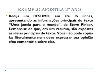 EXEMPLO APOSTILA 2º ANO
 Redija um RESUMO, em até 15 linhas,
apresentando as informações principais do texto
“Uma janela para o mundo”, de Steve Pinker.
Lembre-se de que, em um resumo, são expostas
as ideias principais do texto. Você não pode copiá-
las literalmente nem deve expressar sua opinião
e/ou comentário sobre elas.
 