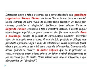Diferenças entre a fala e a escrita: eis o tema abordado pelo psicólogo
cognitivista Steven Pinker no texto “Uma janela para o mundo”,
trecho extraído da obra “Guia de escrita: como conceber um texto com
clareza, precisão e elegância”, publicada pela editora Contexto.
Segundo Pinker, enquanto a fala é instintiva, natural, a escrita requer
aprendizagem e prática, o que a torna um desafio para toda vida. Para
o psicólogo, ambas as formas de comunicação envolvem diferentes
tipos de interação com o outro. O ato da fala propicia o diálogo, que
possibilita apreender algo a mais do interlocutor, como expressão facial,
olhar e gestos. Nesse caso, há uma troca de informações. O mesmo não
ocorre quando se escreve. O autor explica que ao se produzir um
texto, imagina-se quem o lerá, cria-se um leitor invisível, simplesmente se
faz de conta que ele existe. Nesse último caso, não há interação, o que
não permite um “feedback”.
 