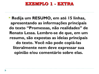 EXEMPLO 1 - EXTRAEXEMPLO 1 - EXTRA
 Redija um RESUMO, em até 15 linhas,
apresentando as informações principais
do texto “Promessas, não realidades” de
Renato Lessa. Lembre-se de que, em um
resumo, são expostas as ideias principais
do texto. Você não pode copiá-las
literalmente nem deve expressar sua
opinião e/ou comentário sobre elas.
 