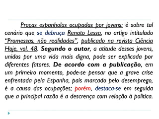 Praças espanholas ocupadas por jovens: é sobre tal
cenário que se debruça Renato Lessa, no artigo intitulado
“Promessas, não realidades”, publicado na revista Ciência
Hoje, vol. 48. Segundo o autor, a atitude desses jovens,
unidos por uma vida mais digna, pode ser explicada por
diferentes fatores. De acordo com a publicação, em
um primeiro momento, pode-se pensar que a grave crise
enfrentada pela Espanha, país marcado pelo desemprego,
é a causa das ocupações; porém, destaca-se em seguida
que a principal razão é a descrença com relação à política.
 