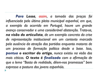 Para Lessa, assim, a tomada das praças foi
influenciada pelo último pleito municipal espanhol, em que,
a exemplo do ocorrido em Portugal, houve um grande
avanço conservador e uma considerável abstenção. Trata-se,
na visão do articulista, de um exemplo concreto da crise
de representação institucional em um contexto marcado
pela ausência da atração dos partidos enquanto motores de
um processo de formação política desde a base. Isso,
pontua o escritor do artigo, nunca existiu na visão dos
mais céticos. O texto é finalizado com a afirmação de
que o lema “Basta de realidade, dêem-nos promessas” bem
expressa a postura dos jovens espanhóis.
 