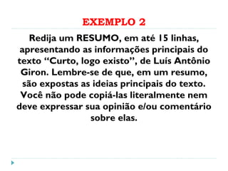 EXEMPLO 2
Redija um RESUMO, em até 15 linhas,
apresentando as informações principais do
texto “Curto, logo existo”, de Luís Antônio
Giron. Lembre-se de que, em um resumo,
são expostas as ideias principais do texto.
Você não pode copiá-las literalmente nem
deve expressar sua opinião e/ou comentário
sobre elas.
 