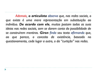 Ademais, o articulista observa que, nas redes sociais, o
que existe é uma mera representação em substituição ao
indivíduo. De acordo com ele, muitos postam todas as suas
ideias nas redes sociais, sem se darem conta da possibilidade de
se construírem mentiras. Giron finda seu texto afirmando que,
ao que parece, o conceito de existência, baseado no
questionamento, cede lugar a outro, o da “curtição” nas redes.
 