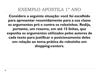 EXEMPLO APOSTILA 1º ANO
Considere a seguinte situação: você foi escolhido
para apresentar resumidamente para a sua classe
os argumentos pró e contra os rolezinhos. Redija,
portanto, um resumo, em até 15 linhas, que
exponha os argumentos utilizados pelos autores de
cada texto para justificar o posicionamento deles
em relação ao tema prática do rolezinho em
shopping-centers.
 