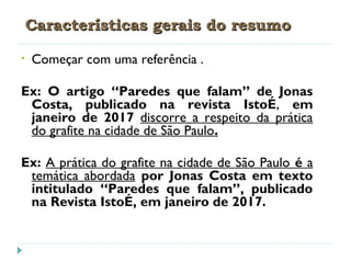 Características gerais do resumoCaracterísticas gerais do resumo
• Começar com uma referência .
Ex: O artigo “Paredes que falam” de Jonas
Costa, publicado na revista IstoÉ, em
janeiro de 2017 discorre a respeito da prática
do grafite na cidade de São Paulo.
Ex: A prática do grafite na cidade de São Paulo é a
temática abordada por Jonas Costa em texto
intitulado “Paredes que falam”, publicado
na Revista IstoÉ, em janeiro de 2017.
 