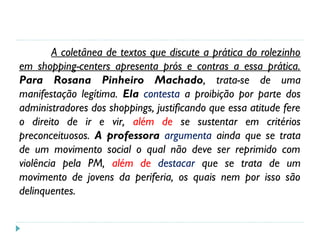 A coletânea de textos que discute a prática do rolezinho
em shopping-centers apresenta prós e contras a essa prática.
Para Rosana Pinheiro Machado, trata-se de uma
manifestação legítima. Ela contesta a proibição por parte dos
administradores dos shoppings, justificando que essa atitude fere
o direito de ir e vir, além de se sustentar em critérios
preconceituosos. A professora argumenta ainda que se trata
de um movimento social o qual não deve ser reprimido com
violência pela PM, além de destacar que se trata de um
movimento de jovens da periferia, os quais nem por isso são
delinquentes.
 
 