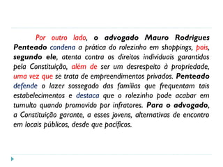 Por outro lado, o advogado Mauro Rodrigues
Penteado condena a prática do rolezinho em shoppings, pois,
segundo ele, atenta contra os direitos individuais garantidos
pela Constituição, além de ser um desrespeito à propriedade,
uma vez que se trata de empreendimentos privados. Penteado
defende o lazer sossegado das famílias que frequentam tais
estabelecimentos e destaca que o rolezinho pode acabar em
tumulto quando promovido por infratores. Para o advogado,
a Constituição garante, a esses jovens, alternativas de encontro
em locais públicos, desde que pacíficos.
 