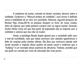 A coletânea de textos, retirada de fontes variadas, discorre sobre a
civilidade. Conforme o “Manual prático de civilidade”, esse termo é definido
como a habilidade de se viver em sociedade. Ademais, segundo pesquisa da
Revista Veja (maio,2014) as pessoas desejam se livrar de maus modos,
além de esperar que todos possam cumprir com as regras sociais. Contudo,
Carlos Heitor Cony crê que boa parte da população não se importa com a
civilidade e vaticina que isso não vá mudar.
Ainda, a psicóloga Rosely Sayão aponta que a sociedade sofre com
o mal da incivilidade, visto que todos convivem com atitudes egocêntricas e
falta de respeito pelos direitos alheios. Ela frisa que nenhuma atitude está
sendo tomada a respeito dessa quebra do pacto social e evidencia que o
“bullying” é um exemplo dessa ausência de altruísmo. Todavia, acredita que
isso pode ser sanado por meio da educação dos mais jovens.
 