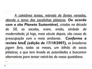 A coletânea textos, retirada de fontes variadas,
aborda o tema das sacolinhas plásticas. De acordo
com o site Planeta Sustentável, criadas na década
de 50, as sacolas, eram, então, símbolo da
modernidade; já hoje, meio século depois, são causa de
preocupação com o meio ambiente. Conforme a
revista IstoÉ (edição de 17/10/2007), os brasileiros
jogam fora, todos os meses, um bilhão de sacos
plásticos, o que tem levado as autoridades a buscarem
alternativas para tentar retirá-las do nosso quotidiano.

 