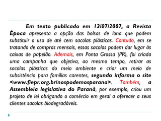 Em texto publicado em 13/07/2007, a Revista
Época apresenta a opção das bolsas de lona que podem
substituir o uso de até cem sacolas plásticas. Contudo, em se
tratando de compras mensais, essas sacolas podem dar lugar às
caixas de papelão. Ademais, em Ponta Grossa (PR), foi criada
uma campanha que objetiva, ao mesmo tempo, retirar as
sacolas plásticas do meio ambiente e criar um meio de
subsistência para famílias carentes, segundo informa o site
<www.fiepr.org.br/nospodemosparana>. Também, a
Assembleia legislativa do Paraná, por exemplo, criou um
projeto de lei obrigando o comércio em geral a oferecer a seus
clientes sacolas biodegradáveis.
 