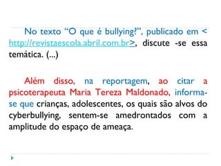 No texto “O que é bullying?”, publicado em <
http://revistaescola.abril.com.br>, discute -se essa
temática. (...)
Além disso, na reportagem, ao citar a
psicoterapeuta Maria Tereza Maldonado, informa-
se que crianças, adolescentes, os quais são alvos do
cyberbullying, sentem-se amedrontados com a
amplitude do espaço de ameaça.
 