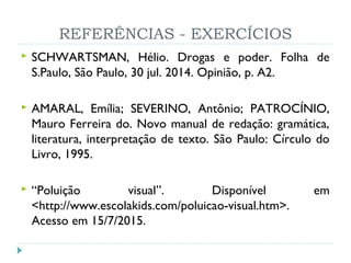 REFERÊNCIAS - EXERCÍCIOS
 SCHWARTSMAN, Hélio. Drogas e poder. Folha de
S.Paulo, São Paulo, 30 jul. 2014. Opinião, p. A2.
 AMARAL, Emília; SEVERINO, Antônio; PATROCÍNIO,
Mauro Ferreira do. Novo manual de redação: gramática,
literatura, interpretação de texto. São Paulo: Círculo do
Livro, 1995.
 “Poluição visual”. Disponível em
<http://www.escolakids.com/poluicao-visual.htm>.
Acesso em 15/7/2015.
 