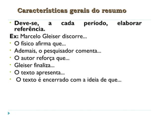 Características gerais do resumoCaracterísticas gerais do resumo
• Deve-se, a cada período, elaborar
referência.
Ex: Marcelo Gleiser discorre...
• O físico afirma que...
• Ademais, o pesquisador comenta...
• O autor reforça que...
• Gleiser finaliza...
• O texto apresenta...
• O texto é encerrado com a ideia de que...
 